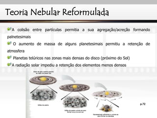 Teoria Nebular Reformulada
A colisão entre partículas permitia a sua agregação/acreção formando
palnetesimais
O aumento de massa de alguns planetesimais permitiu a retenção de
atmosfera
Planetas telúricos nas zonas mais densas do disco (próximo do Sol)
A radiação solar impediu a retenção dos elementos menos densos
p.72
IL 2010
 