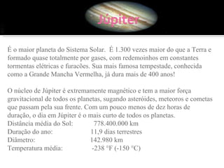 É o maior planeta do Sistema Solar.  É 1.300 vezes maior do que a Terra e formado quase totalmente por gases, com redemoinhos em constantes tormentas elétricas e furacões. Sua mais famosa tempestade, conhecida como a Grande Mancha Vermelha, já dura mais de 400 anos!  O núcleo de Júpiter é extremamente magnético e tem a maior força gravitacional de todos os planetas, sugando asteróides, meteoros e cometas que passam pela sua frente. Com um pouco menos de dez horas de duração, o dia em Júpiter é o mais curto de todos os planetas.  Distância média do Sol:            778.400.000 km Duração do ano:                      11,9 dias terrestres Diâmetro:                                142.980 km Temperatura média:                 -238 °F (-150 °C) 