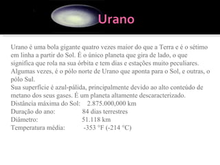 Urano é uma bola gigante quatro vezes maior do que a Terra e é o sétimo em linha a partir do Sol. É o único planeta que gira de lado, o que significa que rola na sua órbita e tem dias e estações muito peculiares. Algumas vezes, é o pólo norte de Urano que aponta para o Sol, e outras, o pólo Sul.  Sua superfície é azul-pálida, principalmente devido ao alto conteúdo de metano dos seus gases. É um planeta altamente descaracterizado. Distância máxima do Sol:    2.875.000,000 km Duração do ano:                84 dias terrestres Diâmetro:                          51.118 km Temperatura média:           -353 °F (-214 °C) 