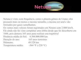 Netuno é visto, com frequência, como o planeta gêmeo de Urano; eles possuem mais ou menos o mesmo tamanho, a mesma cor azul e são formados por gases semelhantes.  Os ventos mais velozes foram registrados em Netuno com 2.000 km/h.  Ele ainda não foi visto completar uma órbita desde que foi descoberto em 1846, pois demora 165 anos para realizar esta trajetória!  Distância média do Sol:    4.504.000.000 km Duração do ano:              165 anos terrestres Diâmetro:                        49.528 km Temperatura média:         -364 °F (-220 °C) 