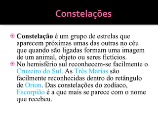 Constelação  é um grupo de estrelas que aparecem próximas umas das outras no céu que quando são ligadas formam uma imagem de um animal, objeto ou seres fictícios. No hemisfério sul reconhecem-se facilmente o  Cruzeiro do Sul . As  Três Marias  são facilmente reconhecidas dentro do retângulo de  Orion . Das constelações do zodíaco,  Escorpião  é a que mais se parece com o nome que recebeu. 