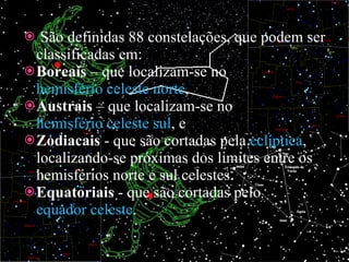 São definidas 88 constelações, que podem ser classificadas em: Boreais  – que localizam-se no  hemisfério celeste norte , Austrais  – que localizam-se no  hemisfério celeste sul , e Zodiacais  - que são cortadas pela  eclíptica , localizando-se próximas dos limites entre os hemisférios norte e sul celestes. Equatoriais  - que são cortadas pelo  equador celeste . 