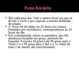 São cada uma das vinte e quatro áreas em que se divide a Terra e que seguem a mesma definição de tempo. A Terra foi dividida em 24 fusos (ou zonas) limitados por meridianos, correspondentes às 24 horas do dia. Em contrapartida, temos os paralelos, que são distâncias medidas em graus, partindo do Equador Terrestre (0 graus) até 90 graus para o Norte (+) e 90 graus para o Sul (-); os sinais de mais e de menos são convencionais. 