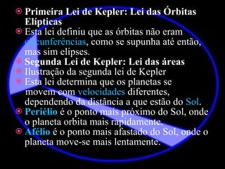 Primeira Lei de Kepler: Lei das Órbitas Elípticas Esta lei definiu que as órbitas não eram  circunferências , como se supunha até então, mas sim elipses. Segunda Lei de Kepler: Lei das áreas Ilustração da segunda lei de Kepler Esta lei determina que os planetas se  movem com  velocidades  diferentes, dependendo da distância a que estão do  Sol . Periélio  é o ponto mais próximo do Sol, onde o planeta orbita mais rapidamente. Afélio  é o ponto mais afastado do Sol, onde o planeta move-se mais lentamente. 