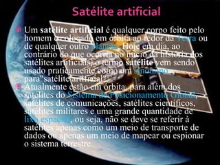 Um  satélite artificial  é qualquer corpo feito pelo homem e colocado em órbita ao redor da  Terra  ou de qualquer outro  planeta . Hoje em dia, ao contrário do que ocorria no início da história dos satélites artificiais, o termo  satélite  vem sendo usado praticamente como um  sinônimo  para"satélite artificial". Atualmente estão em órbita, para além dos satélites do  Sistema de Posicionamento Global , satélites de comunicações, satélites científicos, satélites militares e uma grande quantidade de  lixo espacial , ou seja, não se deve se referir à satélites apenas como um meio de transporte de dados ou apenas um meio de mapear ou espionar o sistema terrestre. 