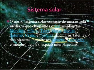 O nosso sistema solar consiste de uma estrela média, a que chamamos o  Sol , os planetas  Mercúrio ,  Vénus ,  Terra ,  Marte ,  Júpiter ,  Saturno ,  U rano  e  Netuno  . Inclui: os satélites dos planetas; numerosos  cometas ,  asteróides , e meteoróides; e o espaço interplanetário. 