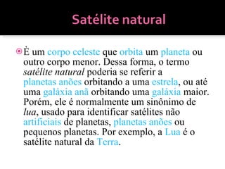 È um  corpo celeste  que  orbita  um  planeta  ou outro corpo menor. Dessa forma, o termo  satélite natural  poderia se referir a  planetas anões  orbitando a uma  estrela , ou até uma  galáxia anã  orbitando uma  galáxia  maior. Porém, ele é normalmente um sinônimo de  lua , usado para identificar satélites não  artificiais  de planetas,  planetas anões  ou pequenos planetas. Por exemplo, a  Lua  é o satélite natural da  Terra . 