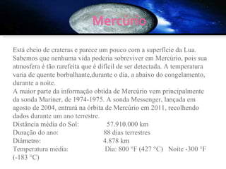 Está cheio de crateras e parece um pouco com a superfície da Lua.  Sabemos que nenhuma vida poderia sobreviver em Mercúrio, pois sua atmosfera é tão rarefeita que é difícil de ser detectada. A temperatura varia de quente borbulhante,durante o dia, a abaixo do congelamento, durante a noite.  A maior parte da informação obtida de Mercúrio vem principalmente da sonda Mariner, de 1974-1975. A sonda Messenger, lançada em agosto de 2004, entrará na órbita de Mercúrio em 2011, recolhendo dados durante um ano terrestre. Distância média do Sol:                57.910.000 km  Duração do ano:                          88 dias terrestres Diâmetro:                                    4.878 km Temperatura média:                     Dia: 800 °F (427 °C)   Noite -300 °F (-183 °C) 