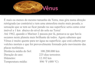 É mais ou menos do mesmo tamanho da Terra, mas gira numa direção retrógrada (ao contrário) e tem uma atmosfera muito mais pesada; a sensação que se tem ao ficar parado na sua superfície seria como estar imóvel a 1 km  abaixo do nível do solo na Terra!  Até 1962, quando o Mariner 2 passou por lá, pensava-se que havia oceanos neste planeta mais brilhante de todos. Agora sabemos que Vênus é muito quente para ter água na superfície; que está coberto por vulcões mortais e que foi provavelmente formado pelo movimento das placas tectônicas. Distância média do Sol:            108.200.000 km Duração do ano:                      225 dias terrestres Diâmetro:                                12.102 km Temperatura média:                 896 °F (480 °C) 