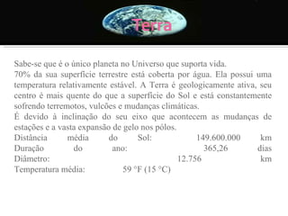 Sabe-se que é o único planeta no Universo que suporta vida.  70% da sua superfície terrestre está coberta por água. Ela possui uma temperatura relativamente estável. A Terra é geologicamente ativa, seu centro é mais quente do que a superfície do Sol e está constantemente sofrendo terremotos, vulcões e mudanças climáticas.  É devido à inclinação do seu eixo que acontecem as mudanças de estações e a vasta expansão de gelo nos pólos. Distância média do Sol:            149.600.000 km Duração do ano:                      365,26 dias Diâmetro:                                12.756 km Temperatura média:                 59 °F (15 °C) 