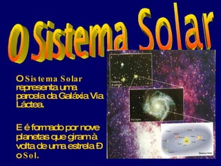 O  Sistema Solar  representa uma parcela da Galáxia Via Láctea. E é formado por nove planetas que giram à volta de uma estrela – o  Sol . 