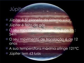 Júpiter é 5º planeta do sistema solar  Júpiter é feito de gás O seu movimento de rotação é de 9h : 54m O seu movimento de translação é de 12 anos  A sua temperatura máxima atinge 121ºC Júpiter tem 63 luas  