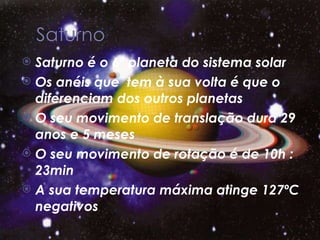 Saturno é o 6º planeta do sistema solar  Os anéis que  tem à sua volta é que o diferenciam dos outros planetas O seu movimento de translação dura 29 anos e 5 meses O seu movimento de rotação é de 10h : 23min A sua temperatura máxima atinge 127ºC negativos 