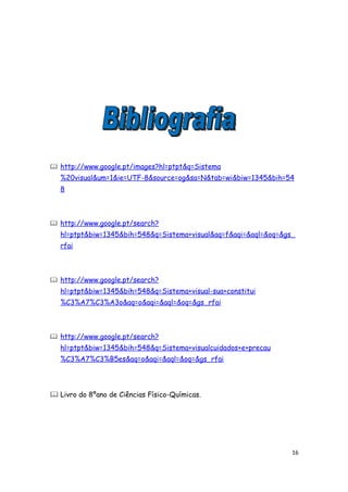  http://www.google.pt/images?hl=ptpt&q=Sistema
   %20visual&um=1&ie=UTF-8&source=og&sa=N&tab=wi&biw=1345&bih=54
   8



 http://www.google.pt/search?
   hl=ptpt&biw=1345&bih=548&q=Sistema+visual&aq=f&aqi=&aql=&oq=&gs_
   rfai



 http://www.google.pt/search?
   hl=ptpt&biw=1345&bih=548&q=Sistema+visual-sua+constitui
   %C3%A7%C3%A3o&aq=o&aqi=&aql=&oq=&gs_rfai



 http://www.google.pt/search?
   hl=ptpt&biw=1345&bih=548&q=Sistema+visualcuidados+e+precau
   %C3%A7%C3%B5es&aq=o&aqi=&aql=&oq=&gs_rfai




 Livro do 8ºano de Ciências Físico-Químicas.




                                                                  16
 