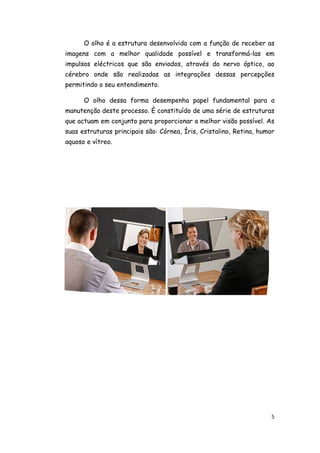 O olho é a estrutura desenvolvida com a função de receber as
imagens com a melhor qualidade possível e transformá-las em
impulsos eléctricos que são enviados, através do nervo óptico, ao
cérebro onde são realizadas as integrações dessas percepções
permitindo o seu entendimento.

      O olho dessa forma desempenha papel fundamental para a
manutenção deste processo. È constituído de uma série de estruturas
que actuam em conjunto para proporcionar a melhor visão possível. As
suas estruturas principais são: Córnea, Íris, Cristalino, Retina, humor
aquoso e vítreo.




                                                                      5
 