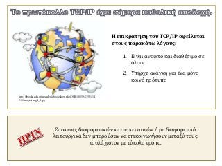 Η επικράτηση του TCP/IP οφείλεται
στους παρακάτω λόγους:
1. Είναι ανοικτό και διαθέσιμο σε
όλους
2. Υπήρχε ανάγκη για ένα μόνο
κοινό πρότυπο
Συσκευές διαφορετικών κατασκευαστών ή με διαφορετικά
λειτουργικά δεν μπορούσαν να επικοινωνήσουν μεταξύ τους,
τουλάχιστον με εύκολο τρόπο.
http://ebooks.edu.gr/modules/ebook/show.php/DSB100/534/3531,14
510/images/img4_2.jpg
 
