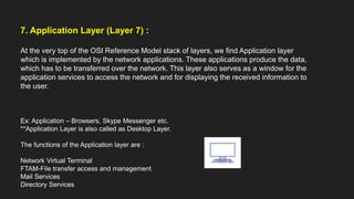 7. Application Layer (Layer 7) :
At the very top of the OSI Reference Model stack of layers, we find Application layer
which is implemented by the network applications. These applications produce the data,
which has to be transferred over the network. This layer also serves as a window for the
application services to access the network and for displaying the received information to
the user.
Ex: Application – Browsers, Skype Messenger etc.
**Application Layer is also called as Desktop Layer.
The functions of the Application layer are :
Network Virtual Terminal
FTAM-File transfer access and management
Mail Services
Directory Services
 