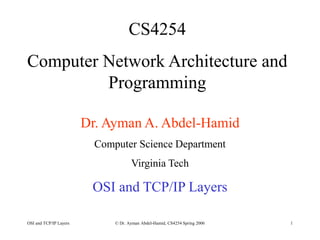 OSI and TCP/IP Layers © Dr. Ayman Abdel-Hamid, CS4254 Spring 2006 1
CS4254
Computer Network Architecture and
Programming
Dr. Ayman A. Abdel-Hamid
Computer Science Department
Virginia Tech
OSI and TCP/IP Layers
 