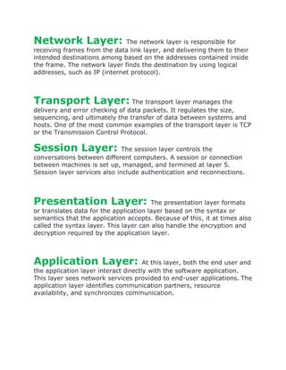 Network Layer: The network layer is responsible for
receiving frames from the data link layer, and delivering them to their
intended destinations among based on the addresses contained inside
the frame. The network layer finds the destination by using logical
addresses, such as IP (internet protocol).
Transport Layer: The transport layer manages the
delivery and error checking of data packets. It regulates the size,
sequencing, and ultimately the transfer of data between systems and
hosts. One of the most common examples of the transport layer is TCP
or the Transmission Control Protocol.
Session Layer: The session layer controls the
conversations between different computers. A session or connection
between machines is set up, managed, and termined at layer 5.
Session layer services also include authentication and reconnections.
Presentation Layer: The presentation layer formats
or translates data for the application layer based on the syntax or
semantics that the application accepts. Because of this, it at times also
called the syntax layer. This layer can also handle the encryption and
decryption required by the application layer.
Application Layer: At this layer, both the end user and
the application layer interact directly with the software application.
This layer sees network services provided to end-user applications. The
application layer identifies communication partners, resource
availability, and synchronizes communication.
 
