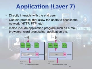• Directly interacts with the end user.
• Contain protocol that allow the users to access the
network.(HTTP, FTP etc).
• It also include application program such as e-mail,
browsers, word processing application etc.
 