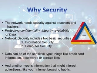 • The network needs security against attackers and
hackers
• Protecting confidentiality, integrity, availability
of Data
• Network Security includes two basic securities
1. Information Security
2. Computer Security
• Data can be of the sensitive type; things like credit card
information, passwords or contact lists
• And another type is information that might interest
advertisers, like your Internet browsing habits.
 