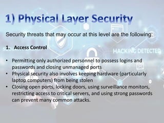 Security threats that may occur at this level are the following:
1. Access Control
• Permitting only authorized personnel to possess logins and
passwords and closing unmanaged ports
• Physical security also involves keeping hardware (particularly
laptop computers) from being stolen
• Closing open ports, locking doors, using surveillance monitors,
restricting access to critical servers, and using strong passwords
can prevent many common attacks.
 