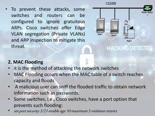 • To prevent these attacks, some
switches and routers can be
configured to ignore gratuitous
ARPs. Cisco switches offer Edge
VLAN segregation (Private VLANs)
and ARP inspection to mitigate this
threat.
2. MAC Flooding
• it is the method of attacking the network switches
• MAC Flooding occurs when the MAC table of a switch reaches
capacity and floods
• A malicious user can sniff the flooded traffic to obtain network
information such as passwords.
• Some switches, i.e., Cisco switches, have a port option that
prevents such flooding:
• setportsecurity3/21enableage10maximum5violation restrict
 