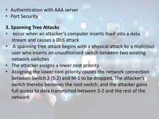 • Authentication with AAA server
• Port Security
3. Spanning Tree Attacks
• occur when an attacker’s computer inserts itself into a data
stream and causes a DoS attack
• A spanning tree attack begins with a physical attack by a malicious
user who inserts an unauthorized switch between two existing
network switches
• The attacker assigns a lower root priority
• Assigning the lower root priority causes the network connection
between Switch 2 (S-2) and M-1 to be dropped. The attacker’s
switch thereby becomes the root switch, and the attacker gains
full access to data transmitted between S-2 and the rest of the
network
 
