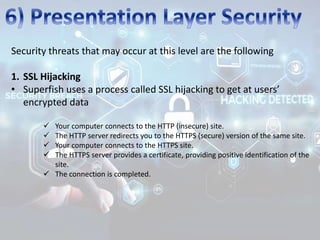 Security threats that may occur at this level are the following
1. SSL Hijacking
• Superfish uses a process called SSL hijacking to get at users’
encrypted data
 Your computer connects to the HTTP (insecure) site.
 The HTTP server redirects you to the HTTPS (secure) version of the same site.
 Your computer connects to the HTTPS site.
 The HTTPS server provides a certificate, providing positive identification of the
site.
 The connection is completed.
 