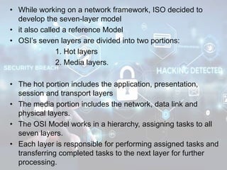 • While working on a network framework, ISO decided to
develop the seven-layer model
• it also called a reference Model
• OSI’s seven layers are divided into two portions:
1. Hot layers
2. Media layers.
• The hot portion includes the application, presentation,
session and transport layers
• The media portion includes the network, data link and
physical layers.
• The OSI Model works in a hierarchy, assigning tasks to all
seven layers.
• Each layer is responsible for performing assigned tasks and
transferring completed tasks to the next layer for further
processing.
 