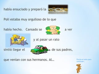 había ensuciado y preparó la  Poli estaba muy orgulloso de lo que había hecho.  Cansado se  a ver y al pasar un rato  sintió llegar el  de sus padres, que venían con sus hermanos. Al… Pincha el osito para continuar… 