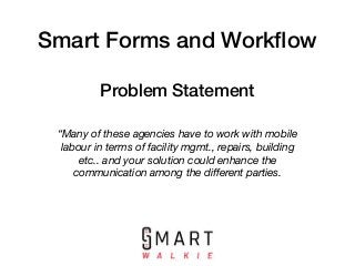 Smart Forms and Workﬂow
“Many of these agencies have to work with mobile
labour in terms of facility mgmt., repairs, building
etc.. and your solution could enhance the
communication among the diﬀerent parties.
Problem Statement
 
