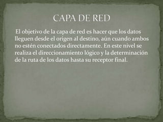 El objetivo de la capa de red es hacer que los datos lleguen desde el origen al destino, aún cuando ambos no estén conectados directamente. En este nivel se realiza el direccionamiento lógico y la determinación de la ruta de los datos hasta su receptor final.CAPA DE RED