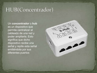 HUB(Concentrador)Un concentrador o hub es un dispositivo que permite centralizar el cableado de una red y poder ampliarla. Esto significa que dicho dispositivo recibe una señal y repite esta señal emitiéndola por sus diferentes puertos