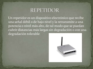    Un repetidor es un dispositivo electrónico que recibe una señal débil o de bajo nivel y la retransmite a una potencia o nivel más alto, de tal modo que se puedan cubrir distancias más largas sin degradación o con una degradación tolerable                    REPETIDOR