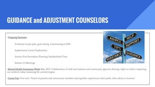 GUIDANCE and ADJUSTMENT COUNSELORS
-Ongoing Seminars
Freshman-4 year plan, goal setting, transitioning to FHS
Sophomores-Career Exploration
Juniors-Post Secondary Planning, Standardized Tests
Seniors-1:1 Meetings
-Mental Health Awareness Week-May 2017, Collaboration of staff and students and community agencies shining a light on what’s impacting
our students today...lessening the societal stigma
-Career Fair-First ever! Panels of parents and community members sharing their experiences, their paths, their advice to Juniors!
 