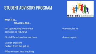 STUDENT ADVISORY PROGRAM
What It Is…
What It Is Not…
-An opportunity to connect -An exercise in
compliance (NEASC)
-Social/Emotional connections -An extra prep
-A pilot program -
Perfect from the get go
-Why we went into teaching
 