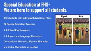 Special Education at FHS~
We are here to support all students.
240 students with Individual Educational Plans
22 Special Education Teachers
1.4 School Psychologists
1.4 Speech and Language Therapists
Occupational Therapist, Physical Therapist
and Vision Therapists, as needed
 