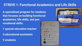 STRIVE 1: Functional Academics and Life Skills
A specialized program for students
that focuses on building functional
academics, life skills, and pre-
vocational skills.
1 special education teacher
5 educational assistants
9 students
 