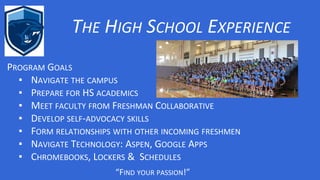 THE HIGH SCHOOL EXPERIENCE
“FIND YOUR PASSION!”
PROGRAM GOALS
▪ NAVIGATE THE CAMPUS
▪ PREPARE FOR HS ACADEMICS
▪ MEET FACULTY FROM FRESHMAN COLLABORATIVE
▪ DEVELOP SELF-ADVOCACY SKILLS
▪ FORM RELATIONSHIPS WITH OTHER INCOMING FRESHMEN
▪ NAVIGATE TECHNOLOGY: ASPEN, GOOGLE APPS
▪ CHROMEBOOKS, LOCKERS & SCHEDULES
 