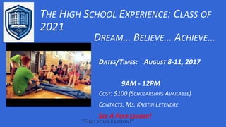 THE HIGH SCHOOL EXPERIENCE: CLASS OF
2021
“FIND YOUR PASSION!”
DREAM… BELIEVE… ACHIEVE…
DATES/TIMES: AUGUST 8-11, 2017
9AM - 12PM
COST: $100 (SCHOLARSHIPS AVAILABLE)
CONTACTS: MS. KRISTIN LETENDRE
SEE A PEER LEADER!
 