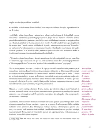 . 105
duplas ou trios; jogar vôlei ou handeball.
Atividades exclusivas dos alunos: futebol; lutas corporais de breve duração; jogos eletrônicos
ou de cartas;
Atividades mistas (com alunas e alunos) sem reforço predominante de desigualdade entre o
masculino e o feminino: queimada; pique-esconde. Jogos em que meninos e meninas partici-
pam de forma indistinta podem ser percebidos como atividades de fronteira, na acepção utiliza-
da pela americana Barrie Thorne1
, em seu livro Gender Play (Tradução livre: Jogos de gênero).
De acordo com Thornie, nessas atividades de fronteira não existem movimentos “de mulher”
ou “de homem” e todos exercem os mesmos movimentos e habilidades para brincar. Atividades
como a “queimada” e o “pique-esconde” podem ser pensadas como uma maneira de borrar as
tradicionais fronteiras entre masculinidades e feminilidades.
“Atividades mistas (com alunos e alunas) com claro reforço de desigualdade entre o masculino
e o feminino: jogos e atividades em que são formados times “eles x elas”; Menino pega Menina”
e“Menina pega Menino”, como uma “releitura” do conhecido e comum“pega-pega”.
Nas escolas é possível perceber a existência de espaços e territórios delimitados para ocupação
masculina e feminina. Esses territórios são construídos utilizando-se diferentes artifícios origi-
nados nos conceitos preestabelecidos de masculino e feminino e de relações de poder. O acesso
ao território masculino é negado ao feminino, e constitui-se em uma relação de poder entre
meninos e meninas em que o masculino tem o domínio sobre o feminino. A menina que ousa
transgredir tal relação de poder estabelecida é punida. Muitas vezes essas meninas são pejorati-
vamente apelidadas de“corrimão”,“maçaneta”, entre outras.
Quando se observa o comportamento de uma menina que não seria julgado como “natural” de
menina, porque ela insiste em estar junto com os meninos, apresentam-se com freqüência dúvi-
das sobre a sua orientação sexual. Os territórios masculinos são reforçados pelas compreensões
de masculino e feminino.
Atualmente, é mais comum meninas assumirem atividades que até pouco tempo eram exclu-
sivamente masculinas do que meninos e rapazes se ocuparem de afazeres percebidos tradicio-
nalmente como femininos. Essa diferença de avaliação expressa a hierarquia de gênero. Uma
moça ou menina pode assumir uma atividade considerada masculina sem que isso implique
necessariamente desvalorizar-se. No entanto, quando um rapaz exerce uma prática associada ao
feminino, a desvalorização é freqüente.
Nas escolas é
possível perceber
a existência
de espaços
e territórios
delimitados
para ocupação
masculina e
feminina. Esses
territórios são
construídos
utilizando-se
diferentes artifícios
originados
nos conceitos
preestabelecidos
de masculino e
feminino e de
relações de poder.
1. THORNE, Barrie. Gender Play: Girls and Boys in School. New Brunswick, NJ.: Rutgers University Press, and Buckingham, England: Open
University Press, 1993.
 