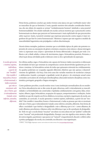 . 106
Desta forma, podemos concluir que ainda vivemos uma época em que é atribuído maior valor
ao masculino do que ao feminino. E mais, quando meninos têm atitudes consideradas femini-
nas, eles são objeto de suspeita se seriam “verdadeiramente homens”, aludindo a uma possível
homossexualidade. Um estudo realizado em escolas cariocas mostrou que o preconceito contra
homossexuais ou alunos que parecem ser homossexuais é mais explicitado do que preconceitos
sobre raça/cor. Assim, é possível constatar que expressar preconceito contra negros é mais ver-
gonhoso do que fazê-lo contra homossexuais2
. Meninos e rapazes que não seguem o modelo da
masculinidade hegemônica são prejulgados e sofrem discriminação.
Através destes exemplos, pudemos constatar que as atividades típicas do pátio são potentes ex-
pressões de como as concepções de gênero orientam a maneira como alunos e alunas interagem
entre si, expressam seus corpos e aproveitam de forma diferenciada e desigual, por toda a in-
fância e até a idade adulta, o elenco de movimentos, jogos e brincadeiras possíveis. Portanto, a
observação dessas atividades pode evidenciar como se dá o aprendizado da separação.
Em última análise, jogos e brincadeiras são capazes de fornecer dados necessários à elaboração
de atividades de lazer que remetam às competências a serem desenvolvidas igualmente por me-
ninos e meninas. As brincadeiras seriam de todos que quisessem reinventá-las cotidianamente.
As quadras poderiam ser ocupadas segundo diferentes objetivos que não apenas o desenvol-
vimento da agilidade e da força. Esta seria uma das variadas maneiras de escolarizar crianças
e adolescentes visando a perseguir a igualdade racial, de gênero e de orientação sexual como
conteúdos curriculares de orientação interdisciplinar, abarcando inclusive disciplinas como ma-
temática, português, geograﬁa e língua estrangeira.
Como pudemos perceber, a escola muitas vezes é uma instituição normalizadora da era moder-
na. Os/as educadores/as não se dão conta de quão silenciosa, sutil e reiteradamente as masculi-
nidades e as feminilidades são construídas e lapidadas cotidianamente: com gestos, falas, orien-
tações, olhares, jogos, brincadeiras, ocupações de espaços, comportamentos e avaliações. Assim
também no que diz respeito aos livros didáticos, às normas, à própria organização da escola, aos
conteúdos, ao currículo. A escola apresenta e institui sujeitos, indivíduos, a partir de um “mo-
delo”. Este modelo é masculino, branco e heterossexual, e todas as pessoas que não se encaixam
nele são o Outro, que é reiteradamente tratado como inferior, estranho, diferente. Esta forma de
olhar a sociedade é que institui a desigualdade e não a diferença por si só – como olhamos, de
onde olhamos, percebemos e falamos sobre esta diferença é que se dá a produção da desigualda-
de. Toda vez que a escola deseja “encaixar” um aluno ou uma aluna em um “padrão” conhecido
como “normal” está produzindo desigualdades. Romper com isto signiﬁca estar atento/a, olhar
de outros ângulos,questionar o que parece ser“natural”e inquestionável,discutir e reﬂetir sobre
a prática pedagógica da escola, seu conteúdo, seu discurso e sua organização.
A escola apresenta
e institui sujeitos,
indivíduos,
a partir de
um “modelo”.
Este modelo é
masculino, branco
e heterossexual, e
todas as pessoas
que não se
encaixam nele
são o Outro, que
é reiteradamente
tratado como
inferior, estranho,
diferente.
2. NIPIAC – Yvone Maggie. Reparação: racismo e anti-racismo em escolas cariocas. Em: www.psicologia.ufrj.br/nipiac
 