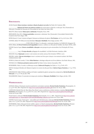 . 107
Bibliograﬁa
AUAD, Daniela. Educar meninas e meninos: relações de gênero na escola. São Paulo: Ed. Contexto, 2006.
____________. Relações de Gênero nas práticas escolares: da escola mista ao ideal de co-educação. Tese (Doutorado em
Educação), Faculdade de Educação da Universidade de São Paulo, São Paulo, 2004.
BELOTTI, Elena Gianini. Educar para a submissão. Petrópolis, Vozes, 1985.
BERNARDES, Nara M.G. Crianças oprimidas: autonomia e submissão. Tese (Doutorado), Universidade Federal do Rio
Grande do Sul, Porto Alegre, 1989.
BOND, Karen E. Como ‘criaturas selvagens’ domaram as distinções de gênero. Pró-Posições, vol. 9, p. 46-54, jun. 1998.
CONNEL, Robert W. Políticas da masculinidade. Educação e Realidade, Porto Alegre, jul./dez. 1995.
_________________________; DURU-BELLAT, Marie. Co-educação e construção de gênero. In: MARUANI, Margaret; HI-
RATA, Helena. As Novas Fronteiras da Desigualdade: homens e mulheres no Mercado de Trabalho. São Paulo: SENAC, 2003.
LOURO Guacira Lopes. Gênero, sexualidade e educação: uma perspectiva pós-estruturalista. 8.ed. Petrópolis, RJ: Vozes,
1997.
_____________ (org.). O corpo educado: pedagogias da sexualidade. 2.ed. Belo Horizonte, Autêntica, 2004.
MAGGIE, Yvone. Reparação: racismo e anti-racismo em escolas cariocas. Rio de Janeiro: NIPIAC, [s.d.].
MICHEL, Andrée. Não aos estereótipos: vencer o sexismo nos livros para crianças e nos manuais escolares. São Paulo:
UNESCO/CECF, 1989.
NOSELLA, Maria de Lourdes C. Deiró. Belas Mentiras: a ideologia subjacente nos livros didáticos. São Paulo: Moraes, 1981.
NOVAES, M. E. Professora primária: mestra ou tia? São Paulo: Cortez, Autores Associados, 1984.
ROSEMBERG, Fúlvia. A escola e as diferenças sexuais. Caderno de Pesquisa, São Paulo, n.º 15, p. 78-85, 1975.
SOUSA, Eustáquia Salvadora de. Relações de gênero no ensino da educação física. Caderno Espaço Feminino, n.º 3, p. 79-96,
1996.
STROMQUIST, Nelly P. Políticas públicas de Estado e eqüidade de gênero: perspectivas comparativas. Revista Brasileira de
Educação, n.º1, p. 27-49, jan./abr. 1996.
WALKERDINE, Valerie. O raciocínio em tempos pós-modernos. Educação e Realidade, Porto Alegre, jul./dez. 1995.
Webibliograﬁa
ALTMAN, Helena. Orientação sexual nos parâmetros curriculares nacionais. Revista Estudos Feministas, Florianópolis, v.9,
n. 2, p.575-585, 2001. Disponível em: http://www.scielo.br/pdf/ref/v9n2/8641.pdf Acesso em: 26 jun. 2008.
CARVALHO, Marilia Pinto de. Mau Aluno, Boa Aluna?: como as professoras avaliam meninos e meninas. Revista Estudos
Feministas, Florianópolis, v.9, n.2, p.554-574, 2.sem. 2001. Disponível em: http://www.scielo.br/pdf/ref/v9n2/8640.pdf
Acesso em: 26 jun. 2008
Dossiê Gênero e educação. Revista Estudos Feministas, Florianópolis, v.9, n. 2, 2001. Disponível em: http://www.scielo.br/
scielo.php?script=sci_issuetoc&pid=0104-026X20010002&lng=en&nrm=iso Acesso em: 26 jun. 2008.
LOURO, Guacira Lopes. Teoria queer - uma política pós-identitária para a educação. Revista Estudos Feministas, Florianó-
polis, v.9, n. 2, p.541-553, 2001. Disponível em: http://www.scielo.br/pdf/ref/v9n2/8639.pdf Acesso em: 26 jun. 2008
ROSEMBERG, Fúlvia. Educação formal, mulher e gênero no Brasil contemporâneo. Revista Estudos Feministas, Florianó-
polis, v.9, n. 2, p.515-540, 2001. Disponível em: http://www.scielo.br/pdf/ref/v9n2/8638.pdf Acesso em: 26 jun. 2008.
 