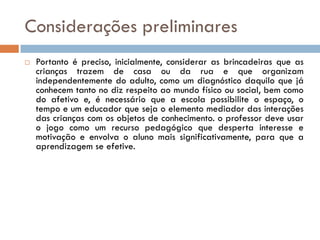 Considerações preliminares
   Portanto é preciso, inicialmente, considerar as brincadeiras que as
    crianças trazem de casa ou da rua e que organizam
    independentemente do adulto, como um diagnóstico daquilo que já
    conhecem tanto no diz respeito ao mundo físico ou social, bem como
    do afetivo e, é necessário que a escola possibilite o espaço, o
    tempo e um educador que seja o elemento mediador das interações
    das crianças com os objetos de conhecimento. o professor deve usar
    o jogo como um recurso pedagógico que desperta interesse e
    motivação e envolva o aluno mais significativamente, para que a
    aprendizagem se efetive.
 