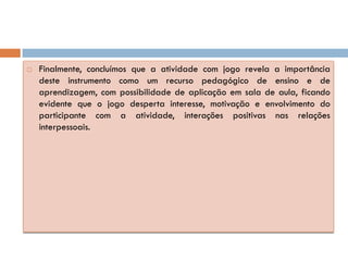    Finalmente, concluímos que a atividade com jogo revela a importância
    deste instrumento como um recurso pedagógico de ensino e de
    aprendizagem, com possibilidade de aplicação em sala de aula, ficando
    evidente que o jogo desperta interesse, motivação e envolvimento do
    participante com a atividade, interações positivas nas relações
    interpessoais.
 