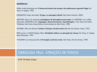 REFERÊNCIAS

FARIA, Anália Rodrigues de. O desenvolvimento da criança e do adolescente segundo Piaget. Ed.
Ática, 3º edição, 1995.

KISHIMOTO, Tizuko Morchida. O jogo e a educação infantil. São Paulo: Pioneira, 2003.

LEONTIEV, Aléxis. Os princípios psicológicos da brincadeira pré-escolar. In: VIGOTSKY, Lev; LURIA,
Alexander; LEONTIEV, Alex. Linguagem, desenvolvimento e aprendizagem. Trad. Maria da Penha
Villalobos. São Paulo: Ícone; Editora Universidade de São Paulo, 1988.

OLIVEIRA, Zilma de Moraes. Creches: Crianças, faz-de-conta & cia. Rio de Janeiro: Vozes, 1992.

RIZZI, Leonor e HAVDT, Regina Célia. Atividades lúdicas na educação da criança. Ed. Ática, 6º edição,
Série Educação. 1997.

VYGOTSKY, Lev Semyonovitch. A formação social da mente. São Paulo: Martins Fontes, 1998.




 OBRIGADA PELA ATENÇÃO DE TODOS
 Profª Ms Rosa Costa
 