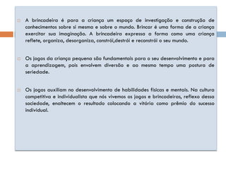    A brincadeira é para a criança um espaço de investigação e construção de
    conhecimentos sobre si mesma e sobre o mundo. Brincar é uma forma de a criança
    exercitar sua imaginação. A brincadeira expressa a forma como uma criança
    reflete, organiza, desorganiza, constrói,destrói e reconstrói o seu mundo.


   Os jogos da criança pequena são fundamentais para o seu desenvolvimento e para
    a aprendizagem, pois envolvem diversão e ao mesmo tempo uma postura de
    seriedade.


   Os jogos auxiliam no desenvolvimento de habilidades físicas e mentais. Na cultura
    competitiva e individualista que nós vivemos os jogos e brincadeiras, reflexo dessa
    sociedade, enaltecem o resultado colocando a vitória como prêmio do sucesso
    individual.
 