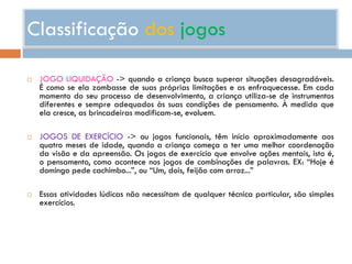 Classificação dos jogos

   JOGO LIQUIDAÇÃO -> quando a criança busca superar situações desagradáveis.
    É como se ela zombasse de suas próprias limitações e as enfraquecesse. Em cada
    momento do seu processo de desenvolvimento, a criança utiliza-se de instrumentos
    diferentes e sempre adequados às suas condições de pensamento. À medida que
    ela cresce, as brincadeiras modificam-se, evoluem.

   JOGOS DE EXERCÍCIO -> ou jogos funcionais, têm início aproximadamente aos
    quatro meses de idade, quando a criança começa a ter uma melhor coordenação
    da visão e da apreensão. Os jogos de exercício que envolve ações mentais, isto é,
    o pensamento, como acontece nos jogos de combinações de palavras. EX: “Hoje é
    domingo pede cachimbo...”, ou “Um, dois, feijão com arroz...”

   Essas atividades lúdicas não necessitam de qualquer técnica particular, são simples
    exercícios.
 