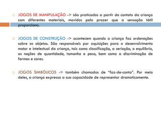    JOGOS DE MANIPULAÇÃO -> são praticados a partir do contato da criança
    com diferentes materiais, movidos pelo prazer que a sensação tátil
    proporciona.


   JOGOS DE CONSTRUÇÂO -> acontecem quando a criança faz ordenações
    sobre os objetos. São responsáveis por aquisições para o desenvolvimento
    motor e intelectual da criança, tais como classificação, a seriação, o equilíbrio,
    as noções de quantidade, tamanho e peso, bem como a discriminação de
    formas e cores.


   JOGOS SIMBÓLICOS -> também chamados de “faz-de-conta”. Por meio
    deles, a criança expressa a sua capacidade de representar dramaticamente.
 